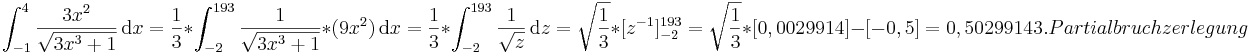 \int_{-1}^4 \frac{3x^2}{\sqrt{3x^3+1}}\,\mathrm dx
=\frac{1}{3}*\int_{-2}^{193}\frac{1}\sqrt{{3x^3+1}}*(9x^2)\,\mathrm dx 
=\frac{1}{3}*\int_{-2}^{193}\frac{1}\sqrt{{z}}\,\mathrm dz 
=\sqrt\frac{{1}}{{3}}*[z^{-1}]_{-2}^{193}
=\sqrt\frac{{1}}{{3}}*[0,0029914]-[-0,5]
=0,5029914

3. Partialbruchzerlegung