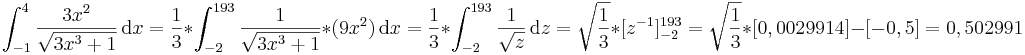 \int_{-1}^4 \frac{3x^2}{\sqrt{3x^3+1}}\,\mathrm dx
=\frac{1}{3}*\int_{-2}^{193}\frac{1}\sqrt{{3x^3+1}}*(9x^2)\,\mathrm dx 
=\frac{1}{3}*\int_{-2}^{193}\frac{1}\sqrt{{z}}\,\mathrm dz 
=\sqrt\frac{{1}}{{3}}*[z^{-1}]_{-2}^{193}
=\sqrt\frac{{1}}{{3}}*[0,0029914]-[-0,5]
=0,502991