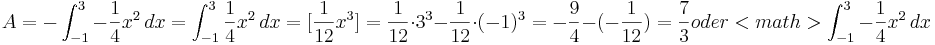 A=-\int_{-1}^{3} -\frac{1}{4}x^2\, dx=\int_{-1}^{3} \frac{1}{4}x^2\, dx= [\frac{1}{12}x^3]= \frac{1}{12} \cdot 3^3-\frac{1}{12} \cdot (-1)^3= -\frac{9}{4}-(-\frac{1}{12})= \frac{7}{3}

oder <math>\int_{-1}^{3} -\frac{1}{4}x^2\, dx