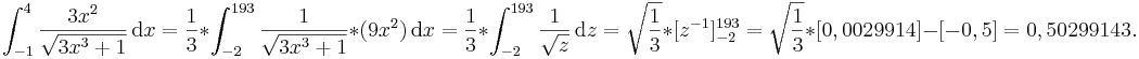 \int_{-1}^4 \frac{3x^2}{\sqrt{3x^3+1}}\,\mathrm dx
=\frac{1}{3}*\int_{-2}^{193}\frac{1}\sqrt{{3x^3+1}}*(9x^2)\,\mathrm dx 
=\frac{1}{3}*\int_{-2}^{193}\frac{1}\sqrt{{z}}\,\mathrm dz 
=\sqrt\frac{{1}}{{3}}*[z^{-1}]_{-2}^{193}
=\sqrt\frac{{1}}{{3}}*[0,0029914]-[-0,5]
=0,5029914

3.
